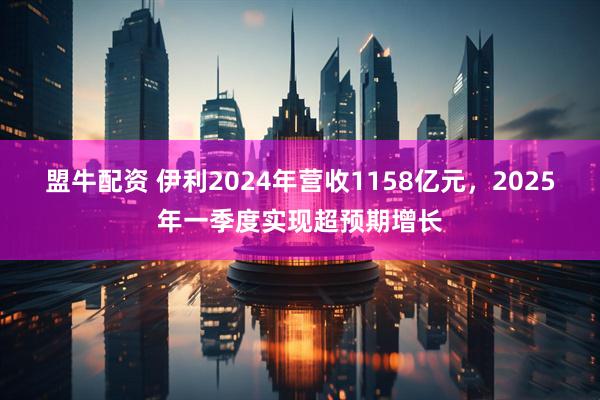盟牛配资 伊利2024年营收1158亿元，2025年一季度实现超预期增长