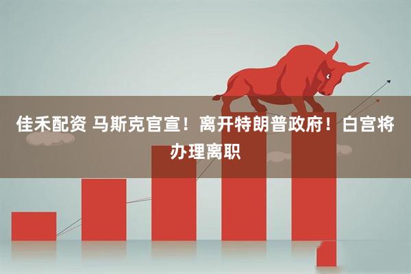 佳禾配资 马斯克官宣！离开特朗普政府！白宫将办理离职
